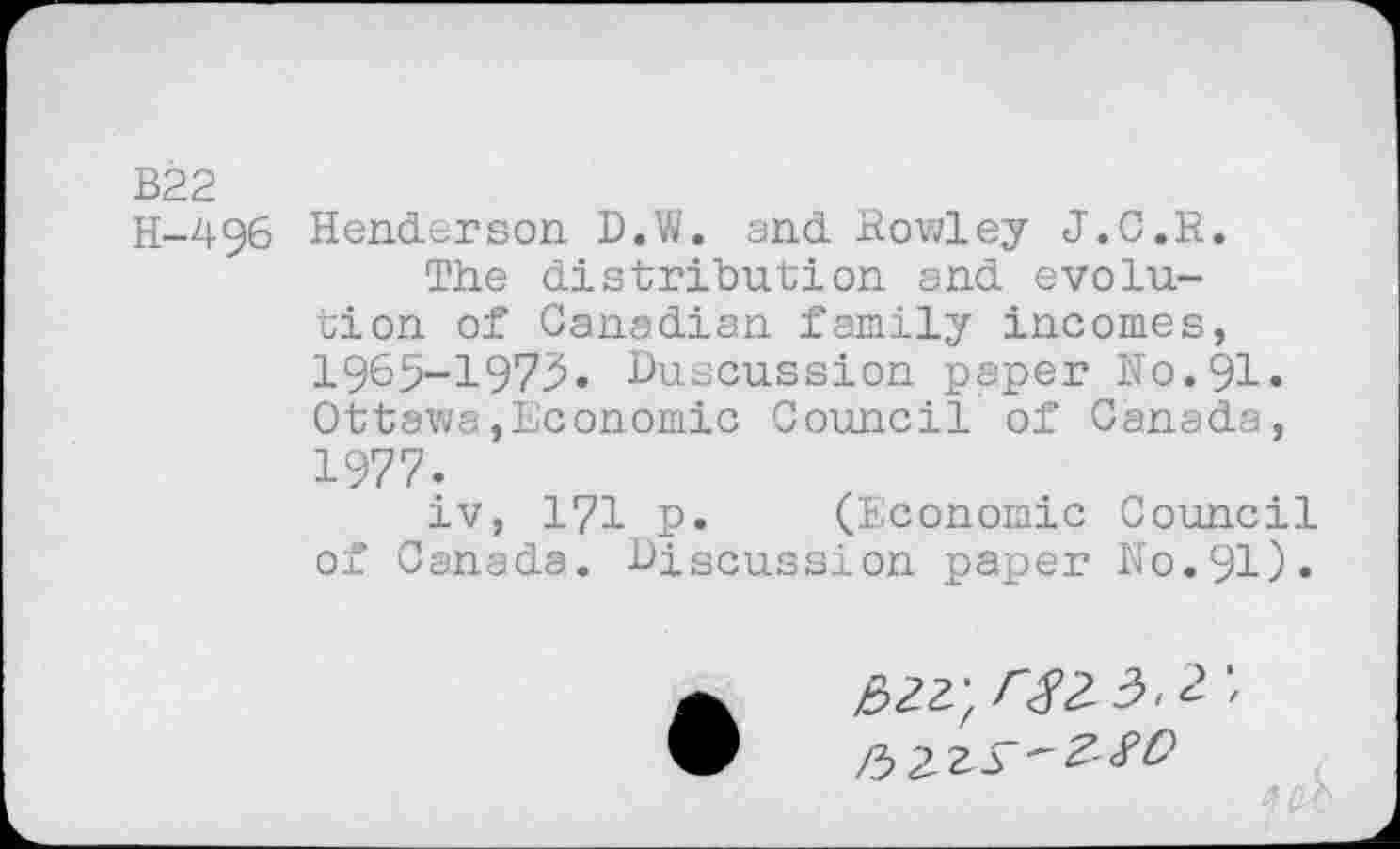 ﻿B22
H-496 Henderson D.W. and. Rowley J.C.R.
The distribution and evolution of Canadian family incomes, 1965-1975. Duscussion paper No. 91. Ottawa,Economic Council of Canada, 1977.
iv, 171 p. (Economic Council of Canada. Discussion paper No.91).